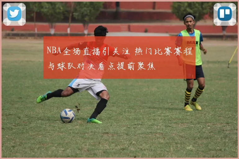NBA全场直播引关注 热门比赛赛程与球队对决看点提前聚焦