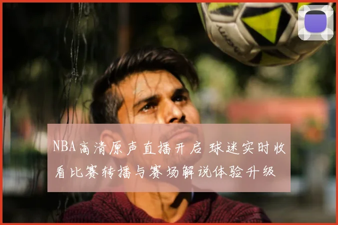 NBA高清原声直播开启 球迷实时收看比赛转播与赛场解说体验升级