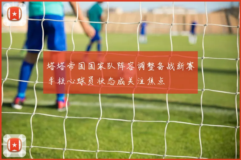 塔塔帝国国家队阵容调整备战新赛季核心球员状态成关注焦点