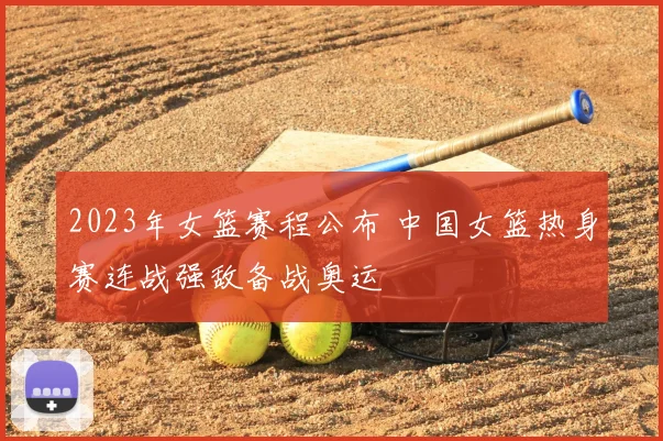 2023年女篮赛程公布 中国女篮热身赛连战强敌备战奥运