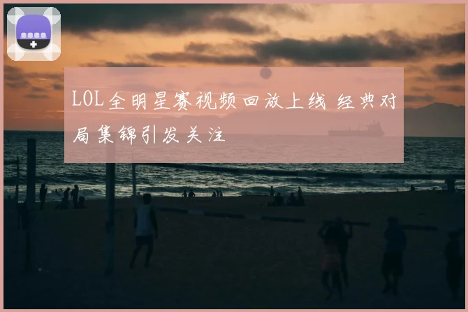 LOL全明星赛视频回放上线 经典对局集锦引发关注