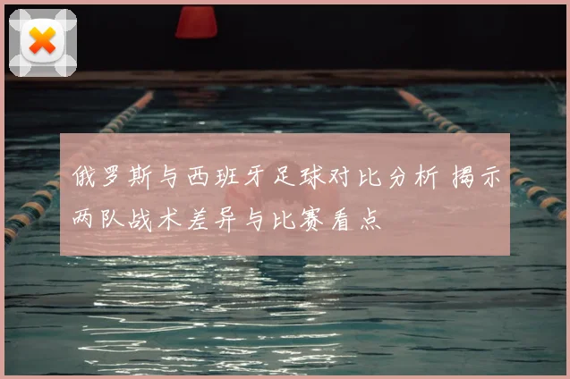 俄罗斯与西班牙足球对比分析 揭示两队战术差异与比赛看点