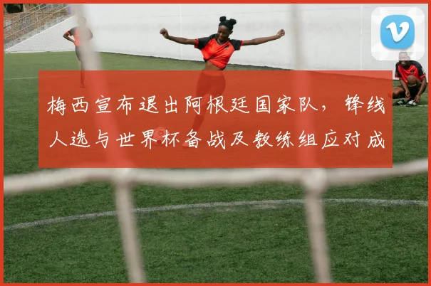 梅西宣布退出阿根廷国家队，锋线人选与世界杯备战及教练组应对成焦点