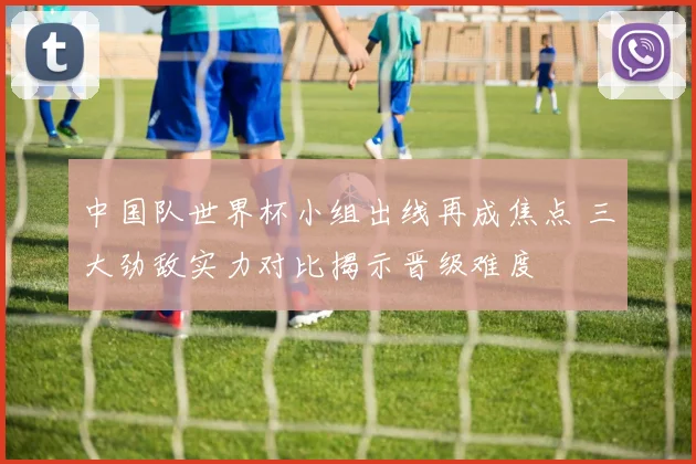 中国队世界杯小组出线再成焦点 三大劲敌实力对比揭示晋级难度