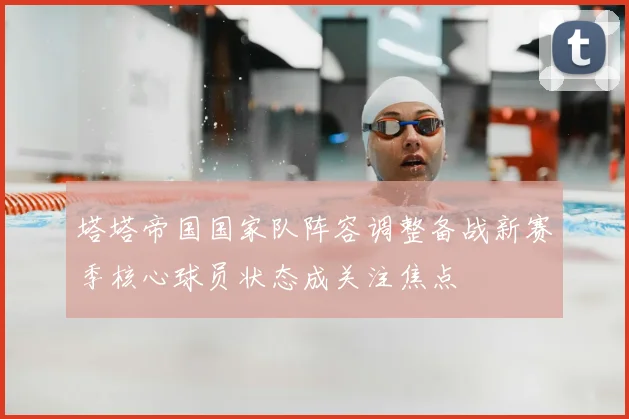 塔塔帝国国家队阵容调整备战新赛季核心球员状态成关注焦点