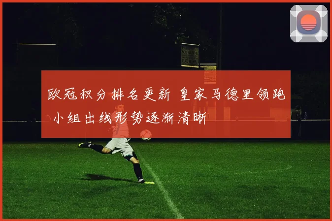 欧冠积分排名更新 皇家马德里领跑 小组出线形势逐渐清晰