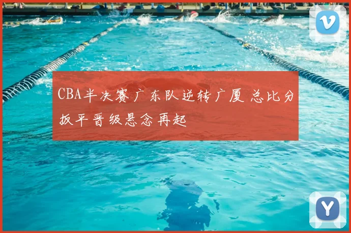 CBA半决赛广东队逆转广厦 总比分扳平晋级悬念再起