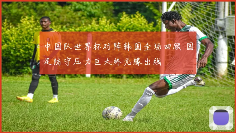 中国队世界杯对阵韩国全场回顾 国足防守压力巨大终无缘出线