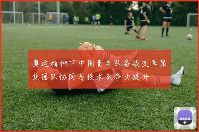 奥运精神下中国青年队备战变革聚焦团队协同与技术竞争力提升