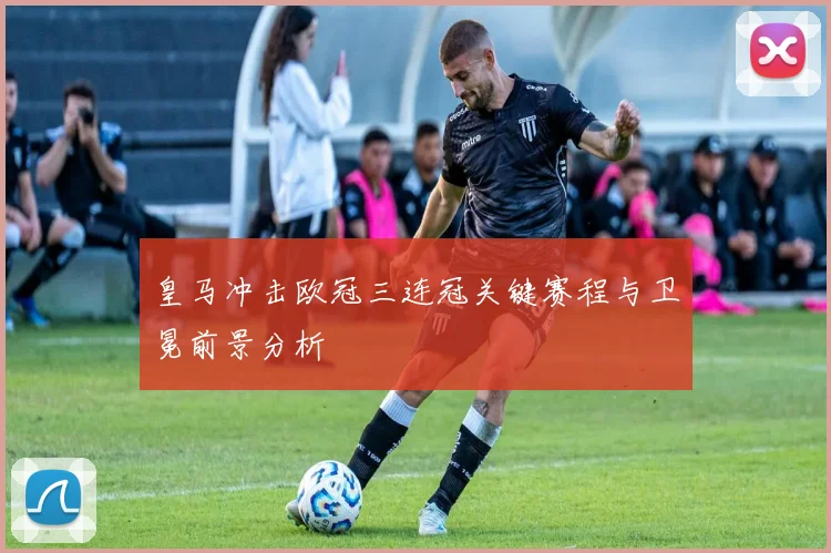 皇马冲击欧冠三连冠关键赛程与卫冕前景分析