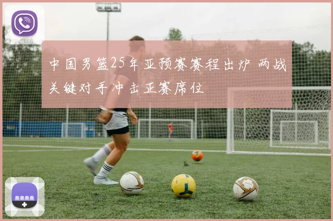 中国男篮25年亚预赛赛程出炉 两战关键对手冲击正赛席位