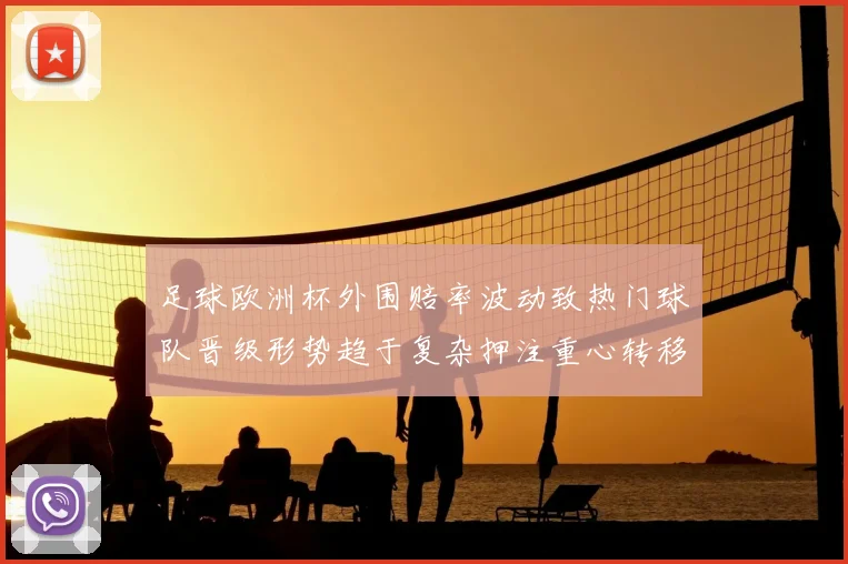 足球欧洲杯外围赔率波动致热门球队晋级形势趋于复杂押注重心转移