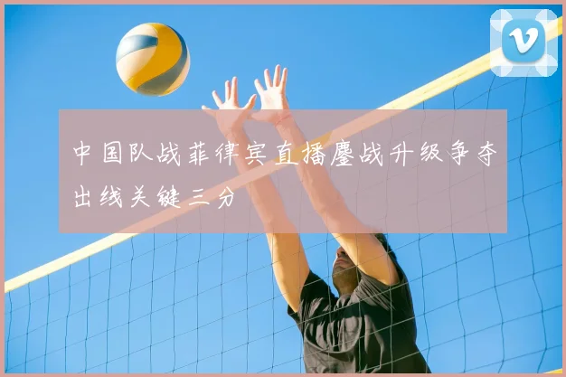 中国队战菲律宾直播鏖战升级争夺出线关键三分