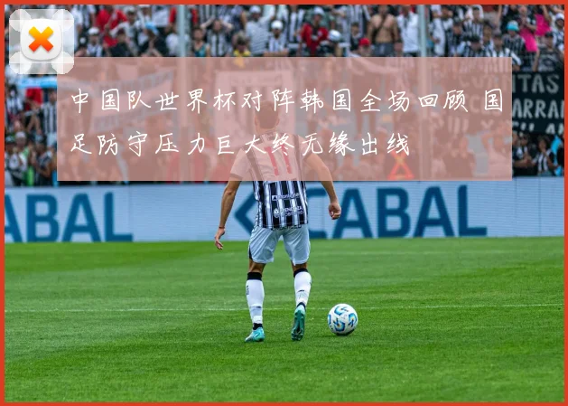 中国队世界杯对阵韩国全场回顾 国足防守压力巨大终无缘出线