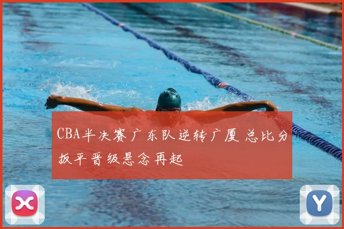 CBA半决赛广东队逆转广厦 总比分扳平晋级悬念再起