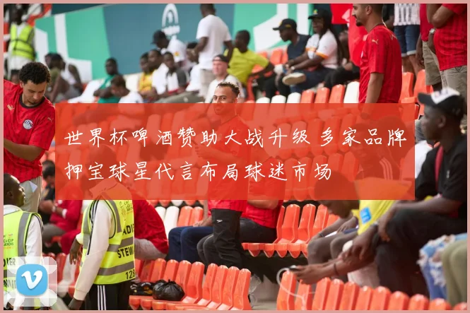世界杯啤酒赞助大战升级 多家品牌押宝球星代言布局球迷市场