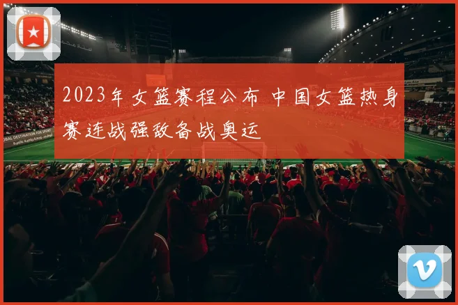 2023年女篮赛程公布 中国女篮热身赛连战强敌备战奥运