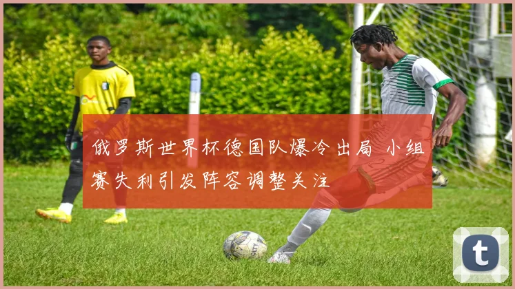 俄罗斯世界杯德国队爆冷出局 小组赛失利引发阵容调整关注