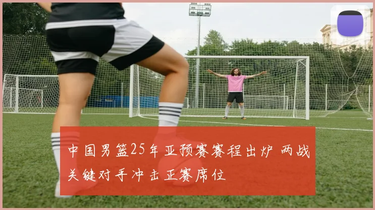 中国男篮25年亚预赛赛程出炉 两战关键对手冲击正赛席位