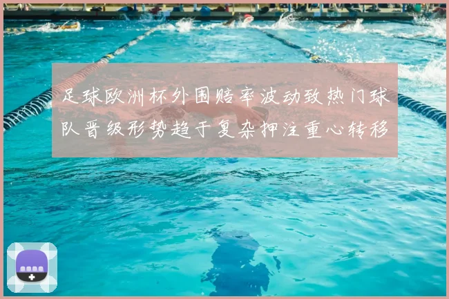 足球欧洲杯外围赔率波动致热门球队晋级形势趋于复杂押注重心转移