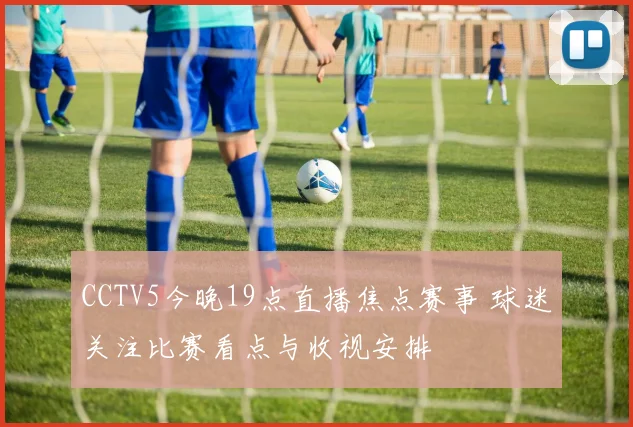 CCTV5今晚19点直播焦点赛事 球迷关注比赛看点与收视安排
