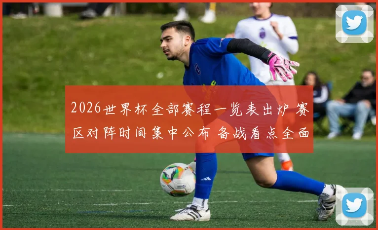 2026世界杯全部赛程一览表出炉 赛区对阵时间集中公布 备战看点全面展开