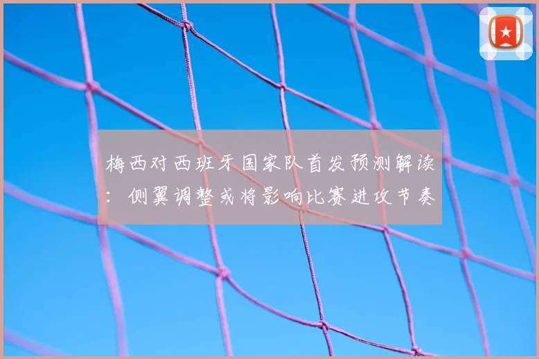 梅西对西班牙国家队首发预测解读:侧翼调整或将影响比赛进攻节奏
