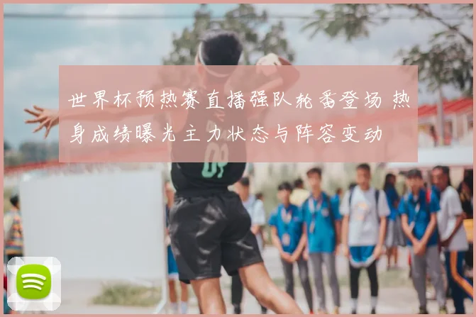 世界杯预热赛直播强队轮番登场 热身成绩曝光主力状态与阵容变动