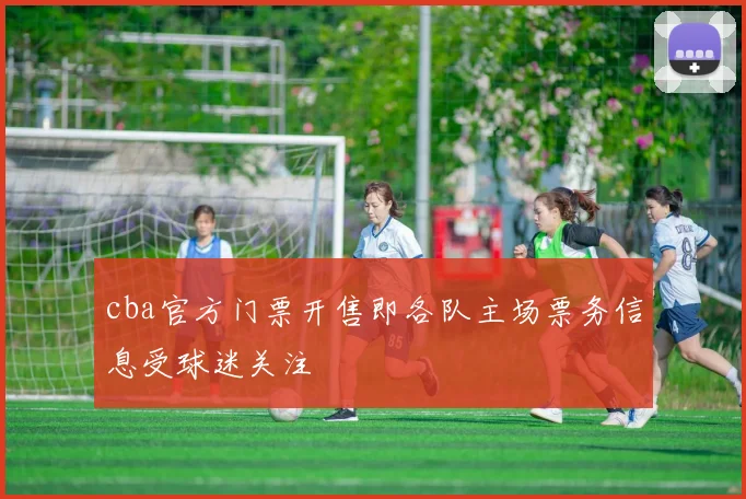 cba官方门票开售即各队主场票务信息受球迷关注