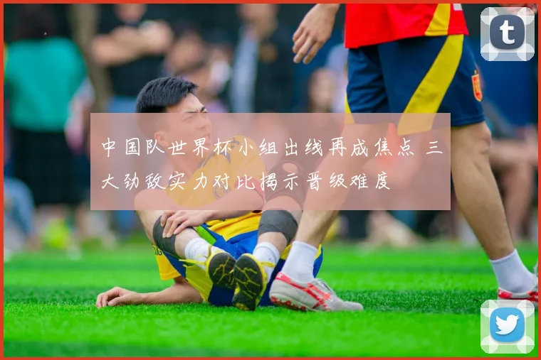 中国队世界杯小组出线再成焦点 三大劲敌实力对比揭示晋级难度