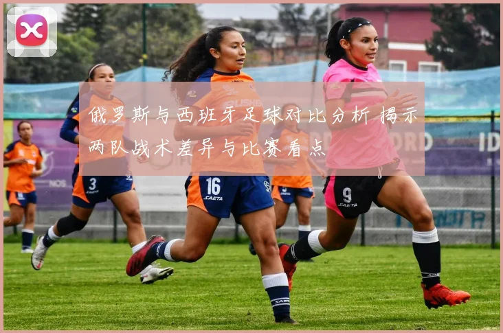 俄罗斯与西班牙足球对比分析 揭示两队战术差异与比赛看点