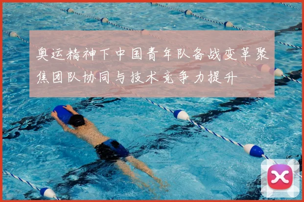 奥运精神下中国青年队备战变革聚焦团队协同与技术竞争力提升