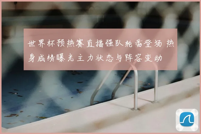 世界杯预热赛直播强队轮番登场 热身成绩曝光主力状态与阵容变动