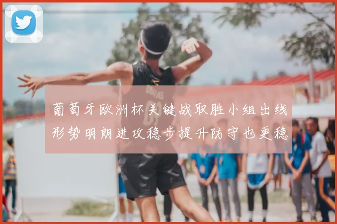 葡萄牙欧洲杯关键战取胜小组出线形势明朗进攻稳步提升防守也更稳固