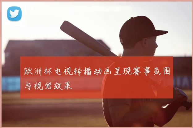 欧洲杯电视转播动画呈现赛事氛围与视觉效果