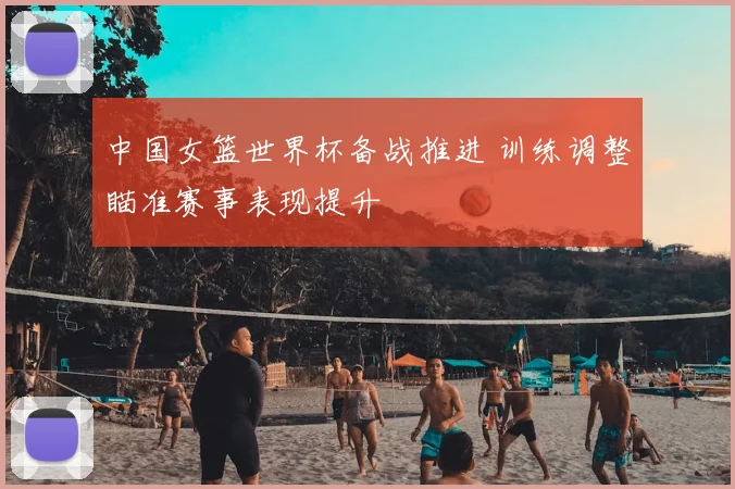 中国女篮世界杯备战推进 训练调整瞄准赛事表现提升