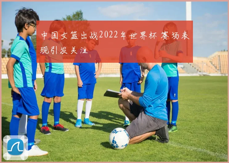 中国女篮出战2022年世界杯 赛场表现引发关注